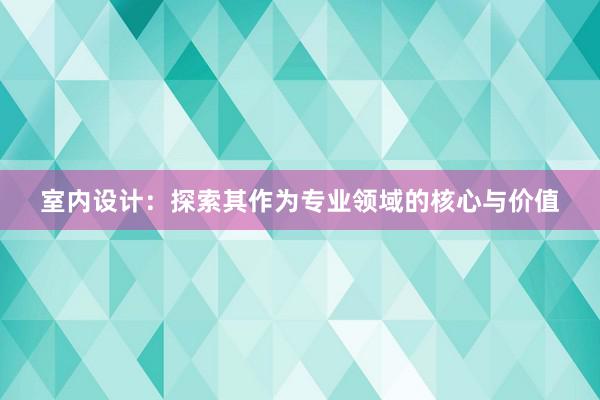 室内设计：探索其作为专业领域的核心与价值