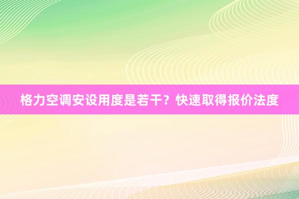 格力空调安设用度是若干？快速取得报价法度